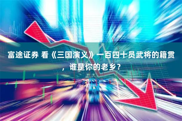 富途证券 看《三国演义》一百四十员武将的籍贯,谁是你的老乡?