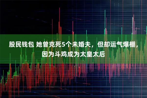 股民钱包 她曾克死5个未婚夫，但却运气爆棚，因为斗鸡成为太皇太后