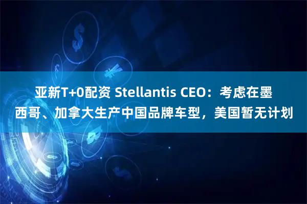 亚新T+0配资 Stellantis CEO：考虑在墨西哥、加拿大生产中国品牌车型，美国暂无计划
