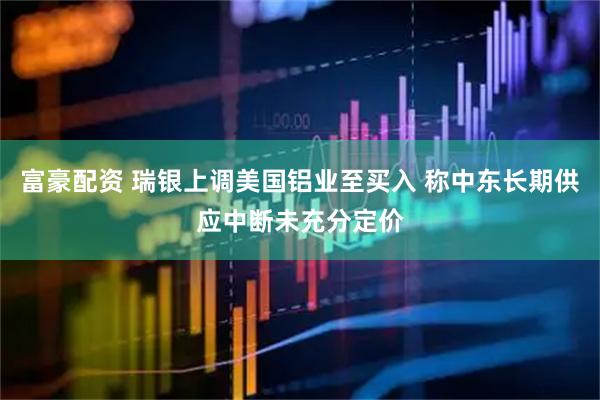 富豪配资 瑞银上调美国铝业至买入 称中东长期供应中断未充分定价