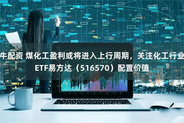 牛配资 煤化工盈利或将进入上行周期，关注化工行业ETF易方达（516570）配置价值