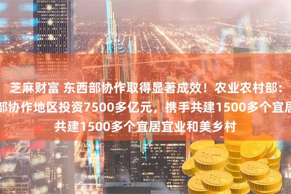 芝麻财富 东西部协作取得显著成效！农业农村部：引导企业到西部协作地区投资7500多亿元，携手共建1500多个宜居宜业和美乡村