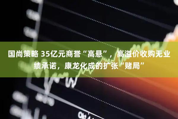 国尚策略 35亿元商誉“高悬”，高溢价收购无业绩承诺，康龙化成的扩张“赌局”