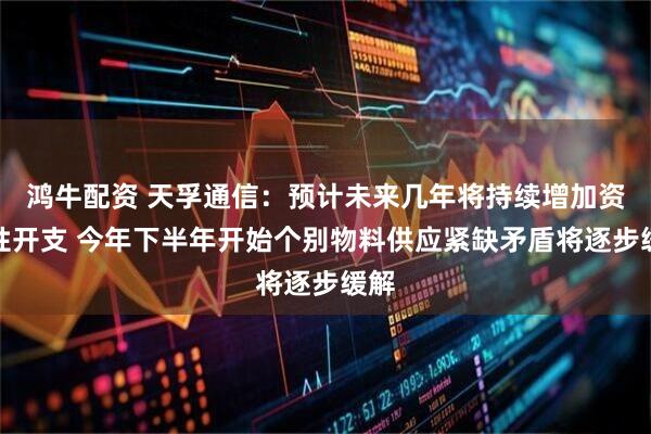 鸿牛配资 天孚通信：预计未来几年将持续增加资本性开支 今年下半年开始个别物料供应紧缺矛盾将逐步缓解