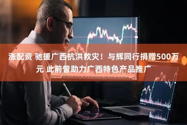 涨配资 驰援广西抗洪救灾！与辉同行捐赠500万元 此前曾助力广西特色产品推广