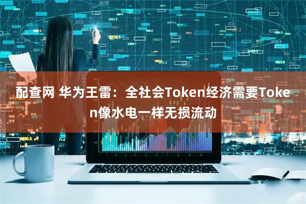 配查网 华为王雷：全社会Token经济需要Token像水电一样无损流动