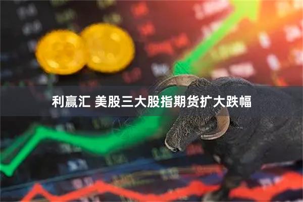 利赢汇 美股三大股指期货扩大跌幅