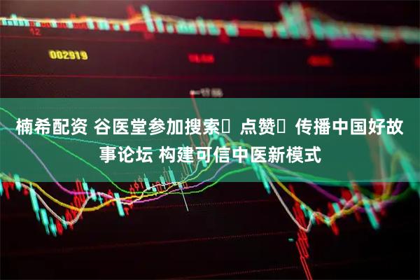 楠希配资 谷医堂参加搜索・点赞・传播中国好故事论坛 构建可信中医新模式
