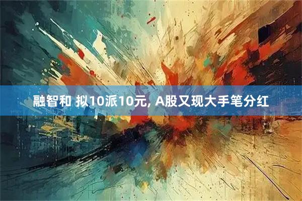 融智和 拟10派10元, A股又现大手笔分红