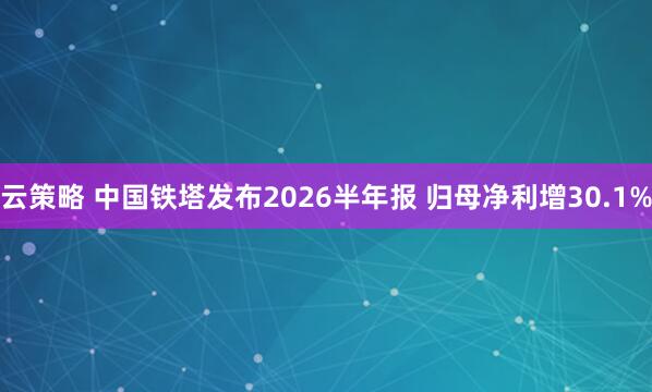 云策略 中国铁塔发布2026半年报 归母净利增30.1%