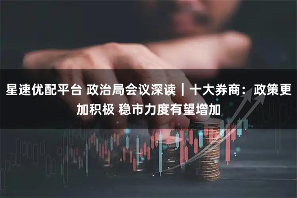 星速优配平台 政治局会议深读｜十大券商：政策更加积极 稳市力度有望增加