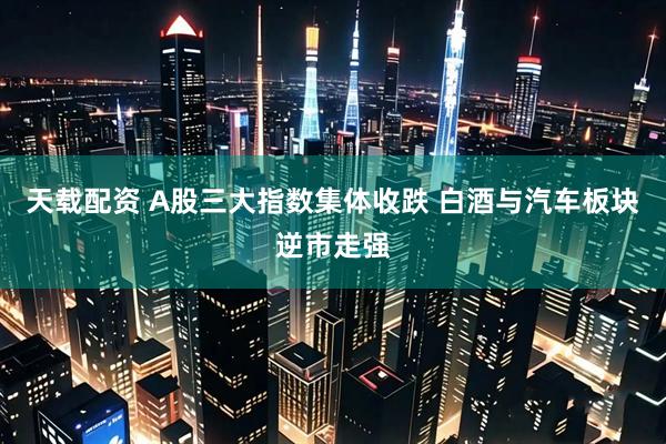 天载配资 A股三大指数集体收跌 白酒与汽车板块逆市走强